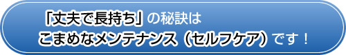 「丈夫で長持ち」の秘訣はこまめなメンテナンス(セルフケア)です! 「丈夫で長持ち」の秘訣はこまめなメンテナンス(セルフケア)です!