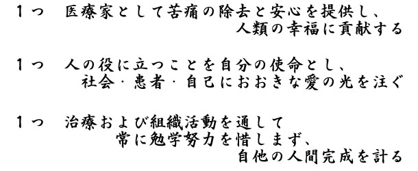 １つ　医療家として苦痛の除去と安心を提供し、人類の幸福に貢献する１つ　人の役に立つことを自分の使命とし、社会・患者・自己におおきな愛の光を注ぐ１つ　治療および組織活動を通して常に勉学努力を惜しまず、自他の人間完成を計る